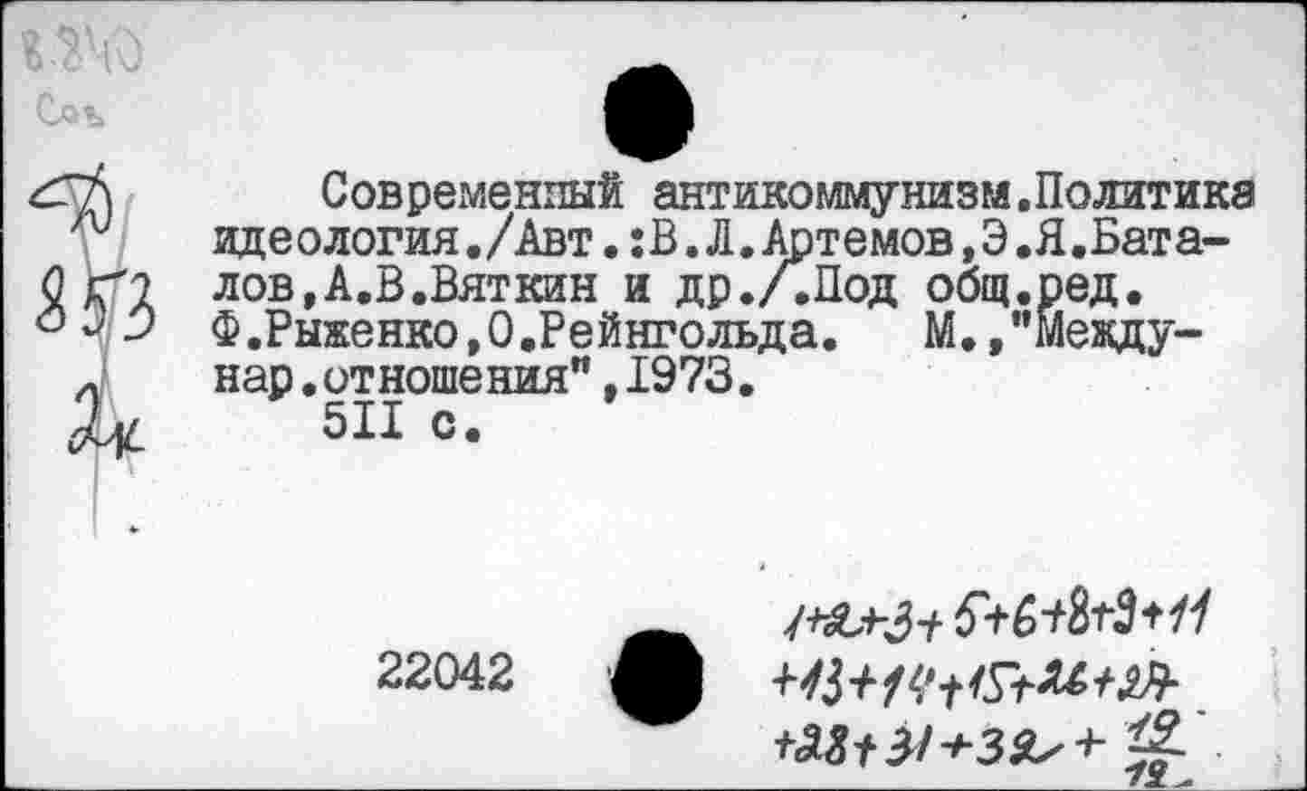 ﻿Современный антикоммунизм.Политике идеология./Авт.:В.Л.Артемов,Э.Я.Бата-лов,А.В.Вяткин и др./.Под общ.ред. Ф.Рыженко,0.Рейнгольда.	М.,"Мевду-
нар.отношения”,1973.
511 с.
5+6^3+//
22042